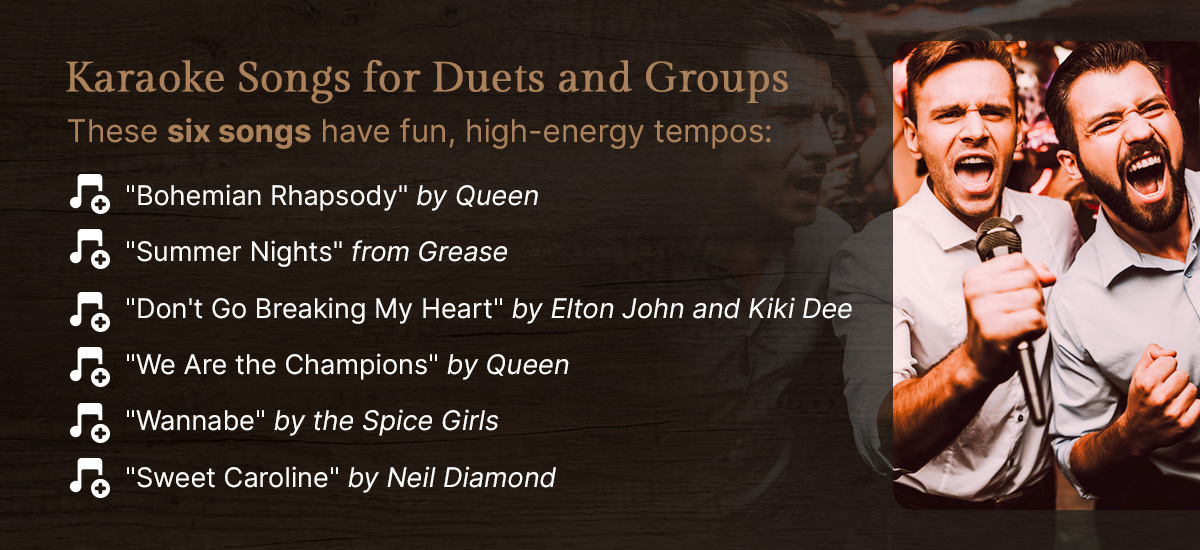These six songs have fun, high-energy tempos that are perfect for harmonizing with friends at karaoke: 

"Bohemian Rhapsody" by Queen

"Summer Nights" from Grease

"Don't Go Breaking My Heart" by Elton John and Kiki Dee

"We Are the Champions" by Queen

"Wannabe" by the Spice Girls

"Sweet Caroline" by Neil Diamond